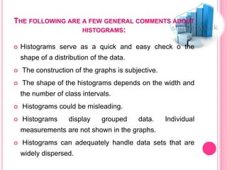 THE FOLLOWING ARE A FEW GENERAL COMMENTS ABOUT
HISTOGRAMS:
 Histograms serve as a quick and easy check o the
shape of a distribution of the data.
 The construction of the graphs is subjective.
 The shape of the histograms depends on the width and
the number of class intervals.
 Histograms could be misleading.
 Histograms display grouped data. Individual
measurements are not shown in the graphs.
 Histograms can adequately handle data sets that are
widely dispersed.
 