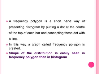  A frequency polygon is a short hand way of
presenting histogram by putting a dot at the centre
of the top of each bar and connecting these dot with
a line.
 In this way a graph called frequency polygon is
created.
 Shape of the distribution is easily seen in
frequency polygon than in histogram
 