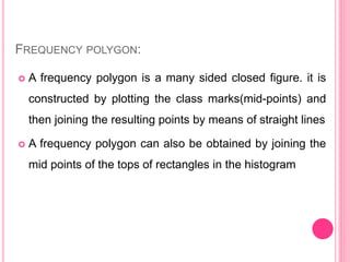 FREQUENCY POLYGON:
 A frequency polygon is a many sided closed figure. it is
constructed by plotting the class marks(mid-points) and
then joining the resulting points by means of straight lines
 A frequency polygon can also be obtained by joining the
mid points of the tops of rectangles in the histogram
 