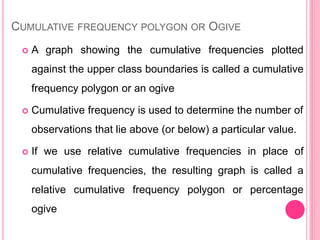 CUMULATIVE FREQUENCY POLYGON OR OGIVE
 A graph showing the cumulative frequencies plotted
against the upper class boundaries is called a cumulative
frequency polygon or an ogive
 Cumulative frequency is used to determine the number of
observations that lie above (or below) a particular value.
 If we use relative cumulative frequencies in place of
cumulative frequencies, the resulting graph is called a
relative cumulative frequency polygon or percentage
ogive
 
