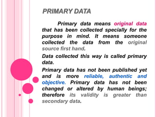 PRIMARY DATA
Primary data means original data
that has been collected specially for the
purpose in mind. It means someone
collected the data from the original
source first hand.
Data collected this way is called primary
data.
Primary data has not been published yet
and is more reliable, authentic and
objective. Primary data has not been
changed or altered by human beings;
therefore its validity is greater than
secondary data.
 