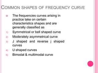 COMMON SHAPES OF FREQUENCY CURVE
 The frequencies curves arising in
practice take on certain
characteristics shapes and are
generally classified as
1) Symmetrical or bell shaped curve
2) Moderately asymmetrical curve
3) J shaped and reverse j shaped
curves
4) U shaped curves
5) Bimodal & multimodal curve
 