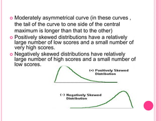  Moderately asymmetrical curve (in these curves ,
the tail of the curve to one side of the central
maximum is longer than that to the other)
 Positively skewed distributions have a relatively
large number of low scores and a small number of
very high scores.
 Negatively skewed distributions have relatively
large number of high scores and a small number of
low scores.
 