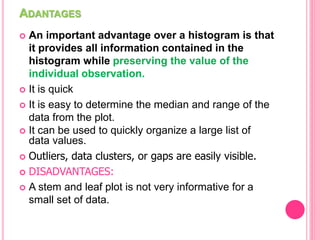 ADANTAGES
 An important advantage over a histogram is that
it provides all information contained in the
histogram while preserving the value of the
individual observation.
 It is quick
 It is easy to determine the median and range of the
data from the plot.
 It can be used to quickly organize a large list of
data values.
 Outliers, data clusters, or gaps are easily visible.
 DISADVANTAGES:
 A stem and leaf plot is not very informative for a
small set of data.
 