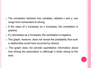 The correlation between two variables, labeled x and y, can
range from nonexistent to strong.
 If the value of y increases as x increases, the correlation is
positive;
 If y decreases as x increases, the correlation is negative.
 The graph, however, does not reveal the probability that such
a relationship could have occurred by chance
 The graph does not provide quantitative information about
how strong the association is (although it looks strong to the
eye).
 
