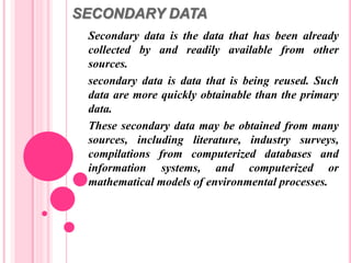 SECONDARY DATA
Secondary data is the data that has been already
collected by and readily available from other
sources.
secondary data is data that is being reused. Such
data are more quickly obtainable than the primary
data.
These secondary data may be obtained from many
sources, including literature, industry surveys,
compilations from computerized databases and
information systems, and computerized or
mathematical models of environmental processes.
 
