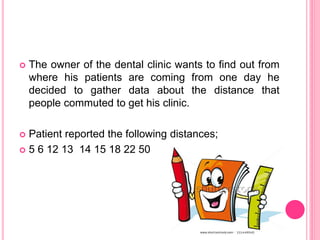  The owner of the dental clinic wants to find out from
where his patients are coming from one day he
decided to gather data about the distance that
people commuted to get his clinic.
 Patient reported the following distances;
 5 6 12 13 14 15 18 22 50
 