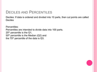 DECILES AND PERCENTILES
Percentiles:
Percentiles are intended to divide data into 100 parts.
25th percentile is the Q1,
50th percentile is the Median (Q2) and
the 75th percentile of the data is Q3.
Deciles: If data is ordered and divided into 10 parts, then cut points are called
Deciles
 