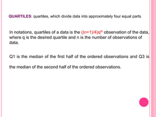 QUARTILES: quartiles, which divide data into approximately four equal parts
Q1 is the median of the first half of the ordered observations and Q3 is
the median of the second half of the ordered observations.
In notations, quartiles of a data is the ((n+1)/4)qth observation of the data,
where q is the desired quartile and n is the number of observations of
data.
 