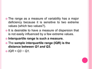  The range as a measure of variability has a major
deficiency because it is sensitive to two extreme
values (which two values?).
 It is desirable to have a measure of dispersion that
is not easily influenced by a few extreme values.
 Interquartile range is such a measure.
 The sample interquartile range (IQR) is the
distance between Q1 and Q3.
 IQR = Q3 − Q1.
 