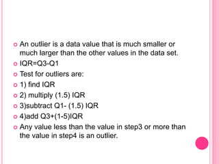  An outlier is a data value that is much smaller or
much larger than the other values in the data set.
 IQR=Q3-Q1
 Test for outliers are:
 1) find IQR
 2) multiply (1.5) IQR
 3)subtract Q1- (1.5) IQR
 4)add Q3+(1-5)IQR
 Any value less than the value in step3 or more than
the value in step4 is an outlier.
 