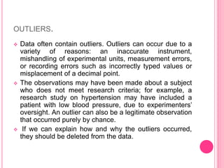 OUTLIERS.
 Data often contain outliers. Outliers can occur due to a
variety of reasons: an inaccurate instrument,
mishandling of experimental units, measurement errors,
or recording errors such as incorrectly typed values or
misplacement of a decimal point.
 The observations may have been made about a subject
who does not meet research criteria; for example, a
research study on hypertension may have included a
patient with low blood pressure, due to experimenters’
oversight. An outlier can also be a legitimate observation
that occurred purely by chance.
 If we can explain how and why the outliers occurred,
they should be deleted from the data.
 