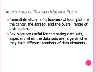 ADVANTAGES OF BOX AND WHISKER PLOTS
 Immediate visuals of a box-and-whisker plot are
the center, the spread, and the overall range of
distribution.
 Box plots are useful for comparing data sets,
especially when the data sets are large or when
they have different numbers of data elements.
 