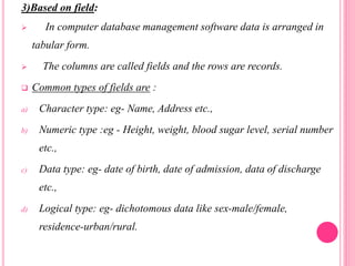 3)Based on field:
 In computer database management software data is arranged in
tabular form.
 The columns are called fields and the rows are records.
 Common types of fields are :
a) Character type: eg- Name, Address etc.,
b) Numeric type :eg - Height, weight, blood sugar level, serial number
etc.,
c) Data type: eg- date of birth, date of admission, data of discharge
etc.,
d) Logical type: eg- dichotomous data like sex-male/female,
residence-urban/rural.
 