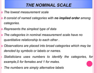 THE NOMINAL SCALE
 The lowest measurement scale
 It consist of named categories with no implied order among
categories.
 Represents the simplest type of data
 The categories in nominal measurement scale have no
quantitative relationship to each other .
 Observations are placed into broad categories which may be
denoted by symbols or labels or names.
 Statisticians uses numbers to identify the categories, for
example,0 for females and 1 for males.
 The numbers are simply alternative labels
 