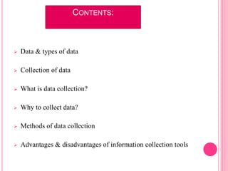 CONTENTS:
 Data & types of data
 Collection of data
 What is data collection?
 Why to collect data?
 Methods of data collection
 Advantages & disadvantages of information collection tools
 