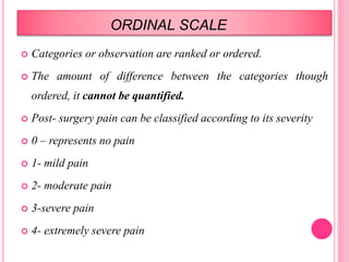 ORDINAL SCALE
 Categories or observation are ranked or ordered.
 The amount of difference between the categories though
ordered, it cannot be quantified.
 Post- surgery pain can be classified according to its severity
 0 – represents no pain
 1- mild pain
 2- moderate pain
 3-severe pain
 4- extremely severe pain
 