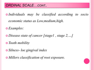 ORDINAL SCALE…CONT..
 Individuals may be classified according to socio
economic status as Low,medium,high.
 Examples:
 Disease state of cancer [stage1 , stage 2,…]
 Tooth mobility
 Silness- loe gingival index
 Millers classification of root exposure.
 