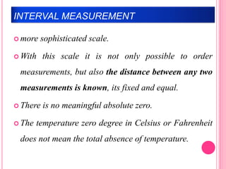 INTERVAL MEASUREMENT
 more sophisticated scale.
 With this scale it is not only possible to order
measurements, but also the distance between any two
measurements is known, its fixed and equal.
 There is no meaningful absolute zero.
 The temperature zero degree in Celsius or Fahrenheit
does not mean the total absence of temperature.
 