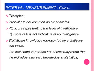 INTERVAL MEASUREMENT.. CONT..
 Examples:
 Interval are not common as other scales
 -IQ score representing the level of intelligence
IQ score of 0 is not indicative of no intelligence
 Statistician knowledge represented by a statistics
test score.
the test score zero does not necessarily mean that
the individual has zero knowledge in statistics,
 