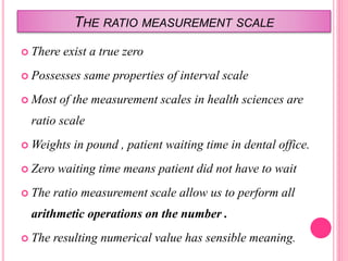 THE RATIO MEASUREMENT SCALE
 There exist a true zero
 Possesses same properties of interval scale
 Most of the measurement scales in health sciences are
ratio scale
 Weights in pound , patient waiting time in dental office.
 Zero waiting time means patient did not have to wait
 The ratio measurement scale allow us to perform all
arithmetic operations on the number .
 The resulting numerical value has sensible meaning.
 