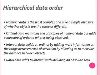 • Nominal data is the least complex and give a simple measure
of whether objects are the same or different.
• Ordinal data maintains the principles of nominal data but adds
a measure of order to what is being observed.
• Interval data builds on ordinal by adding more information on
the range between each observation by allowing us to measure
the distance between objects.
• Ratio data adds to interval with including an absolute zero.
Hierarchical data order
 