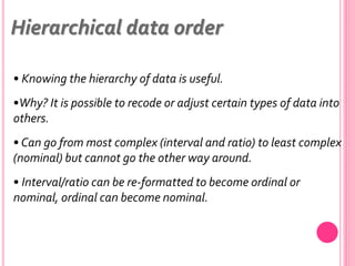 • Knowing the hierarchy of data is useful.
•Why? It is possible to recode or adjust certain types of data into
others.
• Can go from most complex (interval and ratio) to least complex
(nominal) but cannot go the other way around.
• Interval/ratio can be re-formatted to become ordinal or
nominal, ordinal can become nominal.
Hierarchical data order
 