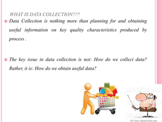 WHAT IS DATA COLLECTION???
 Data Collection is nothing more than planning for and obtaining
useful information on key quality characteristics produced by
process .
 The key issue in data collection is not: How do we collect data?
Rather, it is: How do we obtain useful data?
 