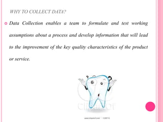 WHY TO COLLECT DATA?
 Data Collection enables a team to formulate and test working
assumptions about a process and develop information that will lead
to the improvement of the key quality characteristics of the product
or service.
 