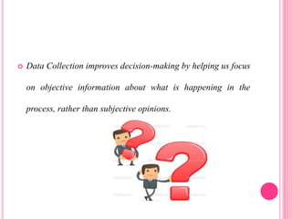 Data Collection improves decision-making by helping us focus
on objective information about what is happening in the
process, rather than subjective opinions.
 