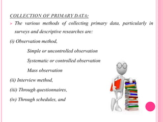 COLLECTION OF PRIMARY DATA:
 The various methods of collecting primary data, particularly in
surveys and descriptive researches are:
(i) Observation method,
Simple or uncontrolled observation
Systematic or controlled observation
Mass observation
(ii) Interview method,
(iii) Through questionnaires,
(iv) Through schedules, and
 