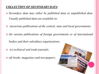 COLLECTION OF SECONDARY DATA:
 Secondary data may either be published data or unpublished data.
Usually published data are available in:
 (a)various publications of the central, state and local governments;
 (b) various publications of foreign governments or of international
bodies and their subsidiary organizations;
 (c) technical and trade journals;
 (d) books, magazines and newspapers;
 