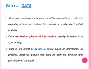 WHAT IS DATA
 When ever an observation is made , it will be recorded and a collective
recording of these observations either numerical or otherwise is called
as data .
 Data are distinct pieces of information, usually formatted in a
special way.
 data is the plural of datum, a single piece of information. In
practice, however, people use data as both the singular and
plural form of the word
 