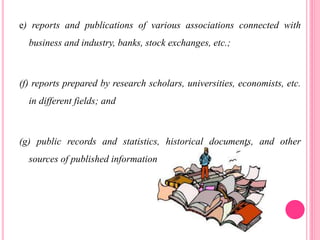 e) reports and publications of various associations connected with
business and industry, banks, stock exchanges, etc.;
(f) reports prepared by research scholars, universities, economists, etc.
in different fields; and
(g) public records and statistics, historical documents, and other
sources of published information
 