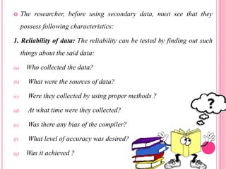 The researcher, before using secondary data, must see that they
possess following characteristics:
1. Reliability of data: The reliability can be tested by finding out such
things about the said data:
(a) Who collected the data?
(b) What were the sources of data?
(c) Were they collected by using proper methods ?
(d) At what time were they collected?
(e) Was there any bias of the compiler?
(f) What level of accuracy was desired?
(g) Was it achieved ?
 