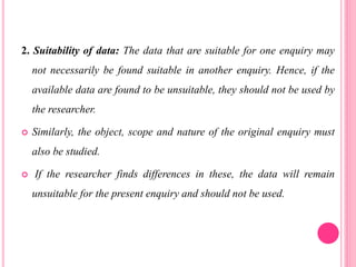 2. Suitability of data: The data that are suitable for one enquiry may
not necessarily be found suitable in another enquiry. Hence, if the
available data are found to be unsuitable, they should not be used by
the researcher.
 Similarly, the object, scope and nature of the original enquiry must
also be studied.
 If the researcher finds differences in these, the data will remain
unsuitable for the present enquiry and should not be used.
 