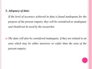 3. Adequacy of data:
If the level of accuracy achieved in data is found inadequate for the
purpose of the present enquiry, they will be considered as inadequate
and should not be used by the researcher.
 The data will also be considered inadequate, if they are related to an
area which may be either narrower or wider than the area of the
present enquiry.
 
