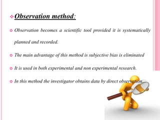 Observation method:
 Observation becomes a scientific tool provided it is systematically
planned and recorded.
 The main advantage of this method is subjective bias is eliminated
 It is used in both experimental and non experimental research.
 In this method the investigator obtains data by direct observation.
 