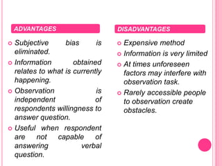  Subjective bias is
eliminated.
 Information obtained
relates to what is currently
happening.
 Observation is
independent of
respondents willingness to
answer question.
 Useful when respondent
are not capable of
answering verbal
question.
 Expensive method
 Information is very limited
 At times unforeseen
factors may interfere with
observation task.
 Rarely accessible people
to observation create
obstacles.
ADVANTAGES DISADVANTAGES
 