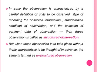  In case the observation is characterized by a
careful definition of units to be observed, style of
recording the observed information , standardized
condition of observation, and the selection of
pertinent data of observation --- then these
observation is called as structured observation.
 But when these observation is to take place without
these characteristic to be thought of in advance, the
same is termed as unstructured observation.
 