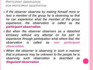 PARTICIPANT OBSERVATION
NON PARTICIPANT OBSERVATION
 If the observer observes by making himself more or
less a member of the group he is observing so that
he can experience what the member of the group
experience, the observation is called as the
participant observation.
 But when the observer observers as a detached
emissary without any attempt on his part to
experience through participation what others feel, the
observation is called as non participant
observation.
 When the observer is observing in such a manner
that is presence may be unknown to the people he is
observing such observation is described as
disguised observation
 