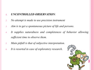 1. UNCONTROLLED OBSERVATION:
2. No attempt is made to use precision instrument
3. Aim is to get a spontaneous picture of life and persons.
4. It supplies naturalness and completeness of behavior allowing
sufficient time to observe them.
5. Main pitfall is that of subjective interpretation.
6. It is resorted in case of exploratory research.
 