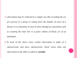  observation may be collected in a simple way like recording the sex
of a person in a group or noting down the number of cases of a
disease in a community or may be done through an experiment such
as counting the total wbc in a given volume of blood, etc of an
individual.
 In each of the above cases certain observation is made of a
characteristic and these characteristic which varies from one
observation to the other is called as variable.
 