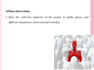 3)Mass observation:
 Here the collective behavior of the people in public places and
different situations is observed and recorded.
 