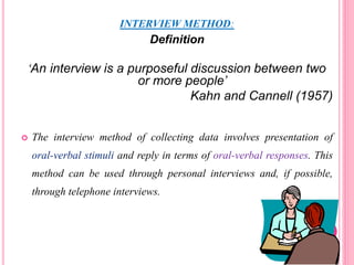 INTERVIEW METHOD:
Definition
‘An interview is a purposeful discussion between two
or more people’
Kahn and Cannell (1957)
 The interview method of collecting data involves presentation of
oral-verbal stimuli and reply in terms of oral-verbal responses. This
method can be used through personal interviews and, if possible,
through telephone interviews.
 