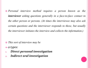  Personal interview method requires a person known as the
interviewer asking questions generally in a face-to-face contact to
the other person or persons. (At times the interviewee may also ask
certain questions and the interviewer responds to these, but usually
the interviewer initiates the interview and collects the information.)
 This sort of interview may be
 2 types:
1. Direct personal investigation
2. Indirect oral investigation
 