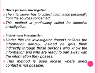  Direct personal investigation
 The interviewer has to collect information personally
from the sources concerned.
 This method is particularly suited for intensive
investigation.
 Indirect oral investigation.
 Under this the investigator doesn’t collects the
information directly, instead he gets them
indirectly through those persons who know the
information and who are ready to part away with
the information they posses.
 This method is used incase where direct
contact is not possible.
 