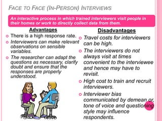 FACE TO FACE (IN-PERSON) INTERVIEWS
Advantages
 There is a high response rate.
 Interviewers can make relevant
observations on sensible
variables.
 The researcher can adapt the
questions as necessary, clarify
doubt and ensure that the
responses are properly
understood.
An interactive process in which trained interviewers visit people in
their homes or work to directly collect data from them.
Disadvantages
 Travel costs for interviewers
can be high.
 The interviewers do not
always visit at times
convenient to the interviewee
and hence may have to
revisit.
 High cost to train and recruit
interviewers.
 Interviewer bias
communicated by demean or,
tone of voice and questioning
style may influence
respondents.
 
