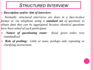 STRUCTURED INTERVIEW
 Description and/or Aim of interview:
- Normally, structured interviews are done in a face-to-face
format or via telephone using a standard set of questions to
obtain data that can be aggregated because identical questions
have been asked of each participant.
 Nature of questioning route: fixed, given order, very
standardized
 Role of probing: Little or none, perhaps only repeating or
clarifying instructions
 