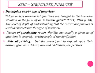 SEMI – STRUCTURED INTERVIEW
 Description and/or aim of interview:
“More or less open-ended questions are brought to the interview
situation in the form of an interview guide” (Flick, 1998 p. 94).
The level of depth of understanding that the researcher pursues is
used to characterize this type of interview.
 Nature of questioning route: flexible, but usually a given set of
questions is covered, varying levels of standardization
 Role of probing: Get the participant to expand upon their
answer, give more details, and add additional perspectives
 
